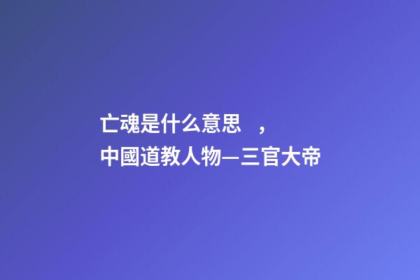 亡魂是什么意思，中國道教人物—三官大帝